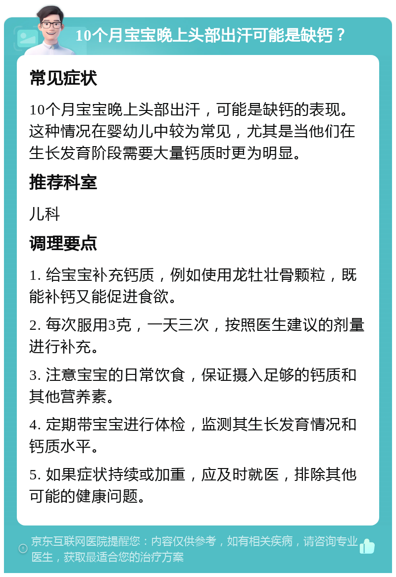 10个月宝宝晚上头部出汗可能是缺钙？ 常见症状 10个月宝宝晚上头部出汗，可能是缺钙的表现。这种情况在婴幼儿中较为常见，尤其是当他们在生长发育阶段需要大量钙质时更为明显。 推荐科室 儿科 调理要点 1. 给宝宝补充钙质，例如使用龙牡壮骨颗粒，既能补钙又能促进食欲。 2. 每次服用3克，一天三次，按照医生建议的剂量进行补充。 3. 注意宝宝的日常饮食，保证摄入足够的钙质和其他营养素。 4. 定期带宝宝进行体检，监测其生长发育情况和钙质水平。 5. 如果症状持续或加重，应及时就医，排除其他可能的健康问题。