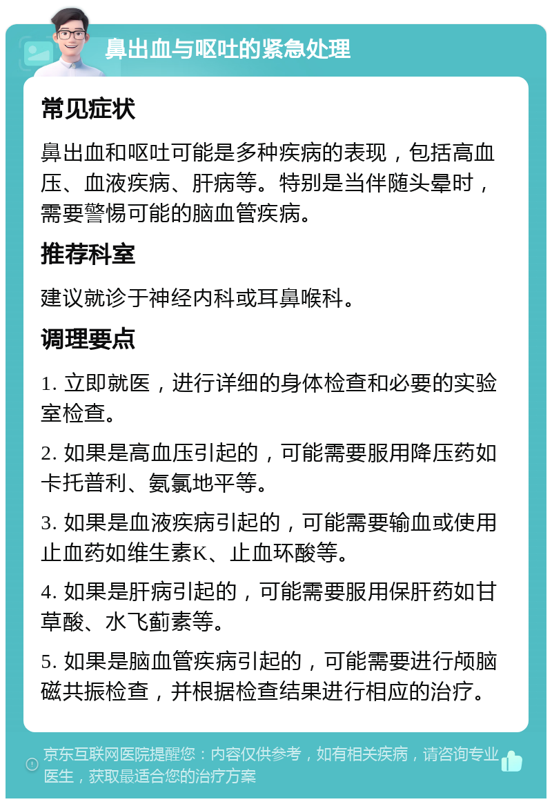 鼻出血与呕吐的紧急处理 常见症状 鼻出血和呕吐可能是多种疾病的表现，包括高血压、血液疾病、肝病等。特别是当伴随头晕时，需要警惕可能的脑血管疾病。 推荐科室 建议就诊于神经内科或耳鼻喉科。 调理要点 1. 立即就医，进行详细的身体检查和必要的实验室检查。 2. 如果是高血压引起的，可能需要服用降压药如卡托普利、氨氯地平等。 3. 如果是血液疾病引起的，可能需要输血或使用止血药如维生素K、止血环酸等。 4. 如果是肝病引起的，可能需要服用保肝药如甘草酸、水飞蓟素等。 5. 如果是脑血管疾病引起的，可能需要进行颅脑磁共振检查，并根据检查结果进行相应的治疗。