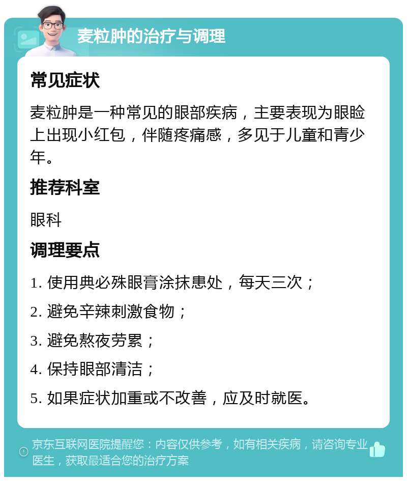 麦粒肿的治疗与调理 常见症状 麦粒肿是一种常见的眼部疾病，主要表现为眼睑上出现小红包，伴随疼痛感，多见于儿童和青少年。 推荐科室 眼科 调理要点 1. 使用典必殊眼膏涂抹患处，每天三次； 2. 避免辛辣刺激食物； 3. 避免熬夜劳累； 4. 保持眼部清洁； 5. 如果症状加重或不改善，应及时就医。