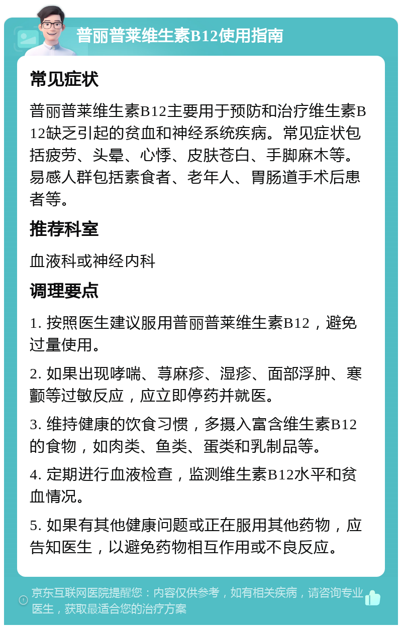 普丽普莱维生素B12使用指南 常见症状 普丽普莱维生素B12主要用于预防和治疗维生素B12缺乏引起的贫血和神经系统疾病。常见症状包括疲劳、头晕、心悸、皮肤苍白、手脚麻木等。易感人群包括素食者、老年人、胃肠道手术后患者等。 推荐科室 血液科或神经内科 调理要点 1. 按照医生建议服用普丽普莱维生素B12，避免过量使用。 2. 如果出现哮喘、荨麻疹、湿疹、面部浮肿、寒颤等过敏反应，应立即停药并就医。 3. 维持健康的饮食习惯，多摄入富含维生素B12的食物，如肉类、鱼类、蛋类和乳制品等。 4. 定期进行血液检查，监测维生素B12水平和贫血情况。 5. 如果有其他健康问题或正在服用其他药物，应告知医生，以避免药物相互作用或不良反应。