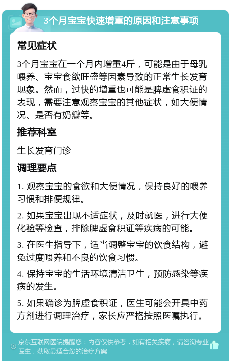 3个月宝宝快速增重的原因和注意事项 常见症状 3个月宝宝在一个月内增重4斤，可能是由于母乳喂养、宝宝食欲旺盛等因素导致的正常生长发育现象。然而，过快的增重也可能是脾虚食积证的表现，需要注意观察宝宝的其他症状，如大便情况、是否有奶瓣等。 推荐科室 生长发育门诊 调理要点 1. 观察宝宝的食欲和大便情况，保持良好的喂养习惯和排便规律。 2. 如果宝宝出现不适症状，及时就医，进行大便化验等检查，排除脾虚食积证等疾病的可能。 3. 在医生指导下，适当调整宝宝的饮食结构，避免过度喂养和不良的饮食习惯。 4. 保持宝宝的生活环境清洁卫生，预防感染等疾病的发生。 5. 如果确诊为脾虚食积证，医生可能会开具中药方剂进行调理治疗，家长应严格按照医嘱执行。