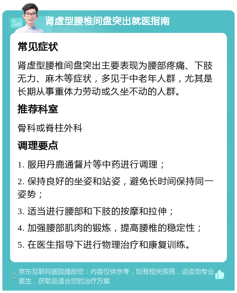 肾虚型腰椎间盘突出就医指南 常见症状 肾虚型腰椎间盘突出主要表现为腰部疼痛、下肢无力、麻木等症状，多见于中老年人群，尤其是长期从事重体力劳动或久坐不动的人群。 推荐科室 骨科或脊柱外科 调理要点 1. 服用丹鹿通督片等中药进行调理； 2. 保持良好的坐姿和站姿，避免长时间保持同一姿势； 3. 适当进行腰部和下肢的按摩和拉伸； 4. 加强腰部肌肉的锻炼，提高腰椎的稳定性； 5. 在医生指导下进行物理治疗和康复训练。