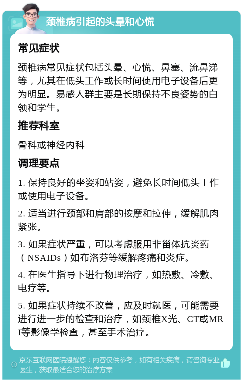 颈椎病引起的头晕和心慌 常见症状 颈椎病常见症状包括头晕、心慌、鼻塞、流鼻涕等，尤其在低头工作或长时间使用电子设备后更为明显。易感人群主要是长期保持不良姿势的白领和学生。 推荐科室 骨科或神经内科 调理要点 1. 保持良好的坐姿和站姿，避免长时间低头工作或使用电子设备。 2. 适当进行颈部和肩部的按摩和拉伸，缓解肌肉紧张。 3. 如果症状严重，可以考虑服用非甾体抗炎药（NSAIDs）如布洛芬等缓解疼痛和炎症。 4. 在医生指导下进行物理治疗，如热敷、冷敷、电疗等。 5. 如果症状持续不改善，应及时就医，可能需要进行进一步的检查和治疗，如颈椎X光、CT或MRI等影像学检查，甚至手术治疗。