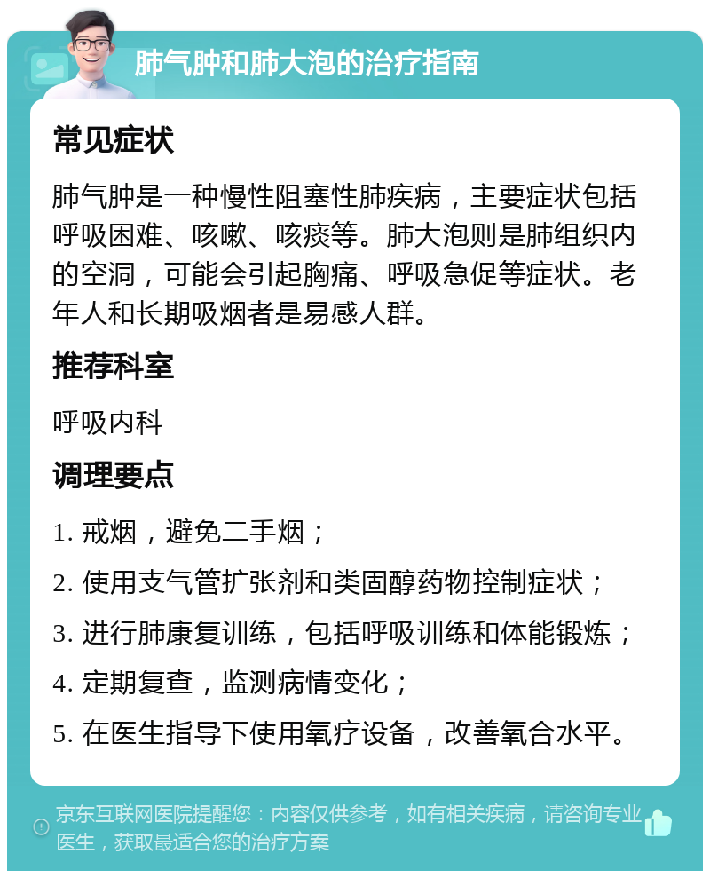 肺气肿和肺大泡的治疗指南 常见症状 肺气肿是一种慢性阻塞性肺疾病，主要症状包括呼吸困难、咳嗽、咳痰等。肺大泡则是肺组织内的空洞，可能会引起胸痛、呼吸急促等症状。老年人和长期吸烟者是易感人群。 推荐科室 呼吸内科 调理要点 1. 戒烟，避免二手烟； 2. 使用支气管扩张剂和类固醇药物控制症状； 3. 进行肺康复训练，包括呼吸训练和体能锻炼； 4. 定期复查，监测病情变化； 5. 在医生指导下使用氧疗设备，改善氧合水平。