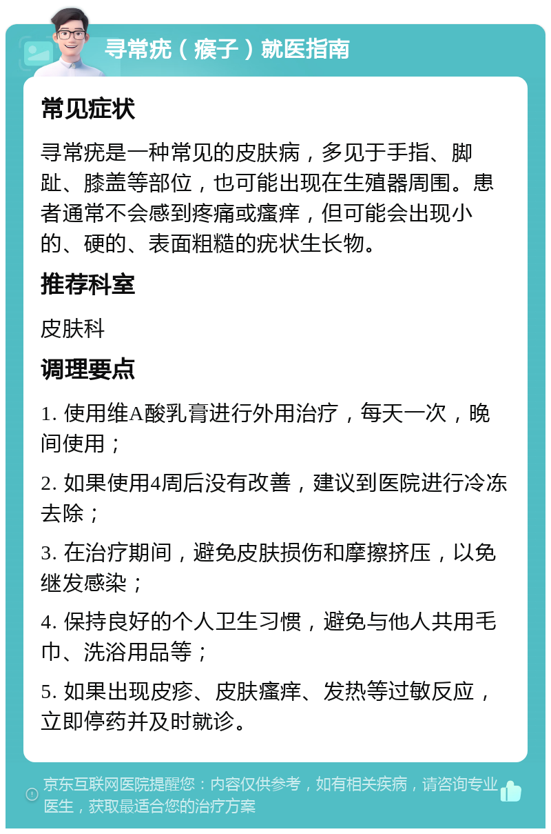 寻常疣（瘊子）就医指南 常见症状 寻常疣是一种常见的皮肤病，多见于手指、脚趾、膝盖等部位，也可能出现在生殖器周围。患者通常不会感到疼痛或瘙痒，但可能会出现小的、硬的、表面粗糙的疣状生长物。 推荐科室 皮肤科 调理要点 1. 使用维A酸乳膏进行外用治疗，每天一次，晚间使用； 2. 如果使用4周后没有改善，建议到医院进行冷冻去除； 3. 在治疗期间，避免皮肤损伤和摩擦挤压，以免继发感染； 4. 保持良好的个人卫生习惯，避免与他人共用毛巾、洗浴用品等； 5. 如果出现皮疹、皮肤瘙痒、发热等过敏反应，立即停药并及时就诊。