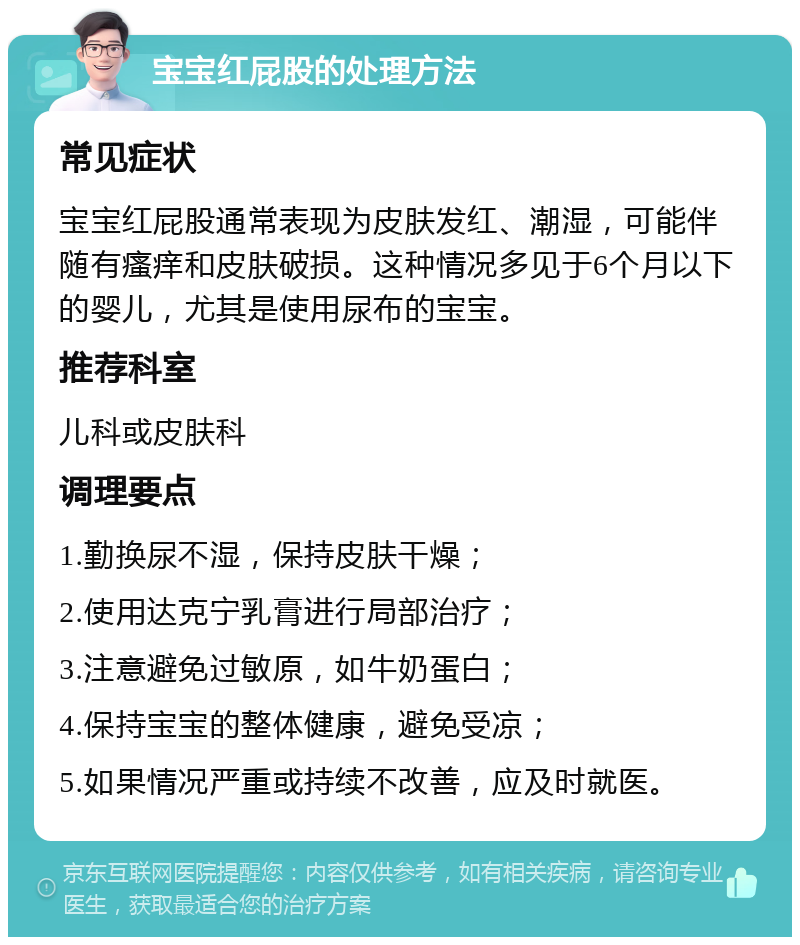 宝宝红屁股的处理方法 常见症状 宝宝红屁股通常表现为皮肤发红、潮湿，可能伴随有瘙痒和皮肤破损。这种情况多见于6个月以下的婴儿，尤其是使用尿布的宝宝。 推荐科室 儿科或皮肤科 调理要点 1.勤换尿不湿，保持皮肤干燥； 2.使用达克宁乳膏进行局部治疗； 3.注意避免过敏原，如牛奶蛋白； 4.保持宝宝的整体健康，避免受凉； 5.如果情况严重或持续不改善，应及时就医。