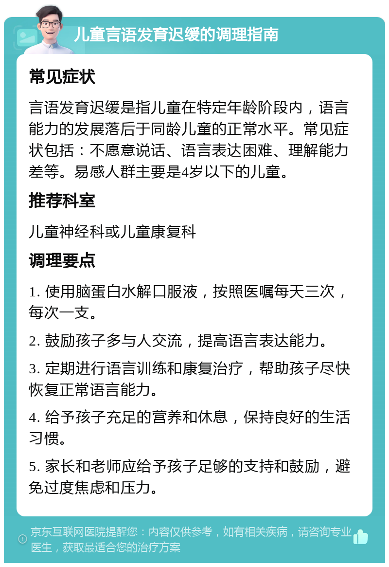 儿童言语发育迟缓的调理指南 常见症状 言语发育迟缓是指儿童在特定年龄阶段内，语言能力的发展落后于同龄儿童的正常水平。常见症状包括：不愿意说话、语言表达困难、理解能力差等。易感人群主要是4岁以下的儿童。 推荐科室 儿童神经科或儿童康复科 调理要点 1. 使用脑蛋白水解口服液，按照医嘱每天三次，每次一支。 2. 鼓励孩子多与人交流，提高语言表达能力。 3. 定期进行语言训练和康复治疗，帮助孩子尽快恢复正常语言能力。 4. 给予孩子充足的营养和休息，保持良好的生活习惯。 5. 家长和老师应给予孩子足够的支持和鼓励，避免过度焦虑和压力。