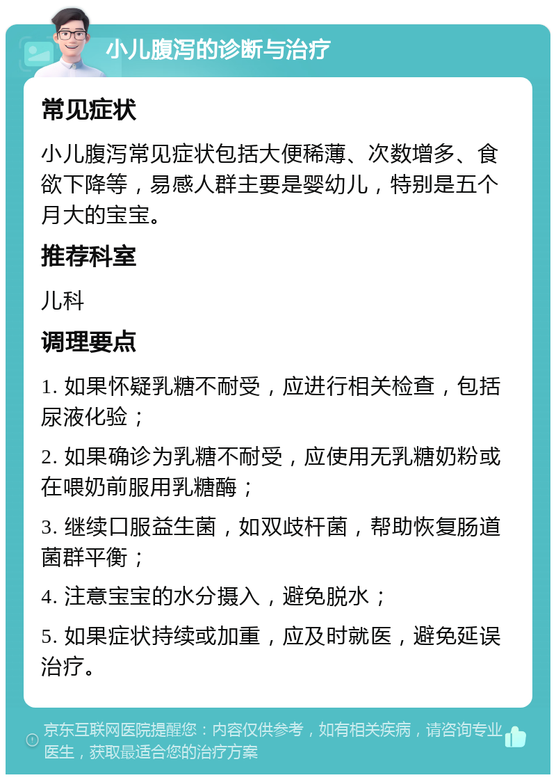 小儿腹泻的诊断与治疗 常见症状 小儿腹泻常见症状包括大便稀薄、次数增多、食欲下降等，易感人群主要是婴幼儿，特别是五个月大的宝宝。 推荐科室 儿科 调理要点 1. 如果怀疑乳糖不耐受，应进行相关检查，包括尿液化验； 2. 如果确诊为乳糖不耐受，应使用无乳糖奶粉或在喂奶前服用乳糖酶； 3. 继续口服益生菌，如双歧杆菌，帮助恢复肠道菌群平衡； 4. 注意宝宝的水分摄入，避免脱水； 5. 如果症状持续或加重，应及时就医，避免延误治疗。