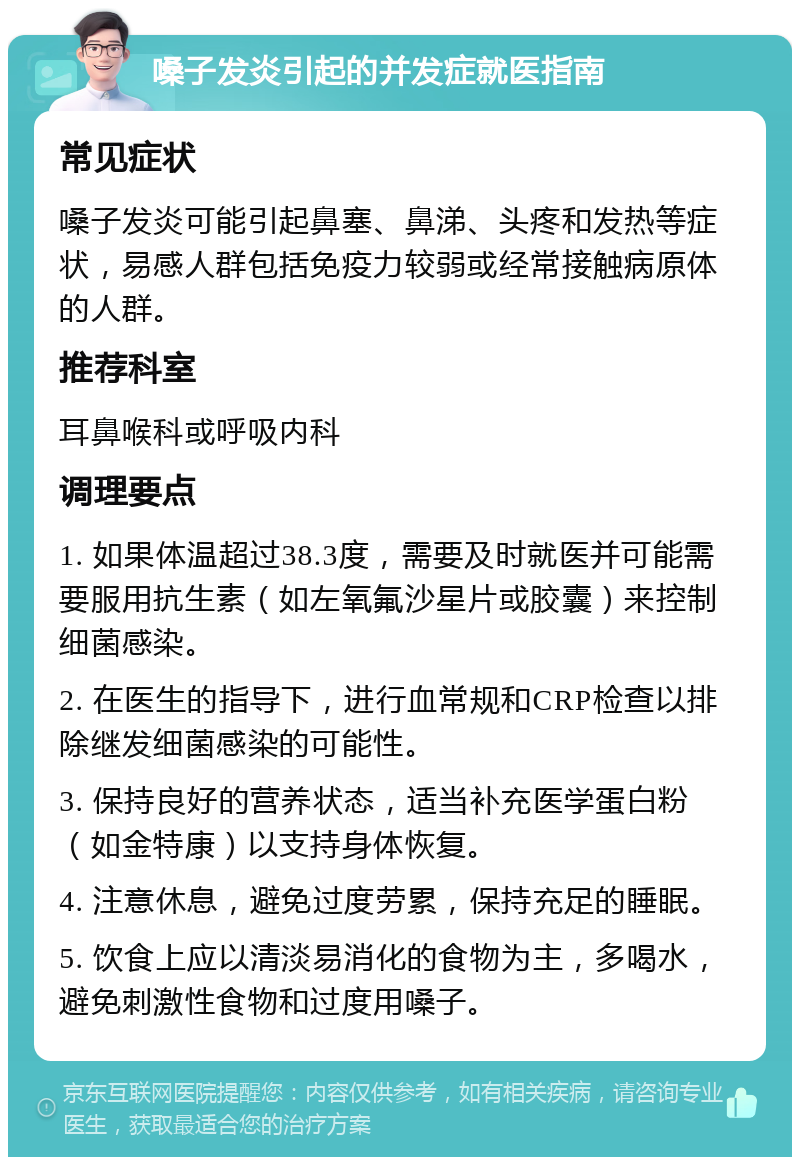 嗓子发炎引起的并发症就医指南 常见症状 嗓子发炎可能引起鼻塞、鼻涕、头疼和发热等症状，易感人群包括免疫力较弱或经常接触病原体的人群。 推荐科室 耳鼻喉科或呼吸内科 调理要点 1. 如果体温超过38.3度，需要及时就医并可能需要服用抗生素（如左氧氟沙星片或胶囊）来控制细菌感染。 2. 在医生的指导下，进行血常规和CRP检查以排除继发细菌感染的可能性。 3. 保持良好的营养状态，适当补充医学蛋白粉（如金特康）以支持身体恢复。 4. 注意休息，避免过度劳累，保持充足的睡眠。 5. 饮食上应以清淡易消化的食物为主，多喝水，避免刺激性食物和过度用嗓子。