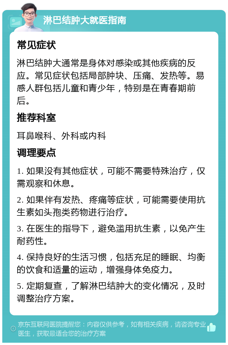 淋巴结肿大就医指南 常见症状 淋巴结肿大通常是身体对感染或其他疾病的反应。常见症状包括局部肿块、压痛、发热等。易感人群包括儿童和青少年，特别是在青春期前后。 推荐科室 耳鼻喉科、外科或内科 调理要点 1. 如果没有其他症状，可能不需要特殊治疗，仅需观察和休息。 2. 如果伴有发热、疼痛等症状，可能需要使用抗生素如头孢类药物进行治疗。 3. 在医生的指导下，避免滥用抗生素，以免产生耐药性。 4. 保持良好的生活习惯，包括充足的睡眠、均衡的饮食和适量的运动，增强身体免疫力。 5. 定期复查，了解淋巴结肿大的变化情况，及时调整治疗方案。