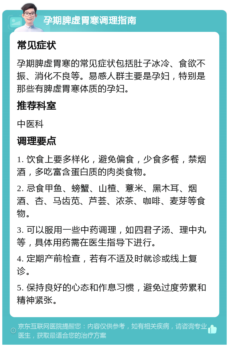 孕期脾虚胃寒调理指南 常见症状 孕期脾虚胃寒的常见症状包括肚子冰冷、食欲不振、消化不良等。易感人群主要是孕妇，特别是那些有脾虚胃寒体质的孕妇。 推荐科室 中医科 调理要点 1. 饮食上要多样化，避免偏食，少食多餐，禁烟酒，多吃富含蛋白质的肉类食物。 2. 忌食甲鱼、螃蟹、山楂、薏米、黑木耳、烟酒、杏、马齿苋、芦荟、浓茶、咖啡、麦芽等食物。 3. 可以服用一些中药调理，如四君子汤、理中丸等，具体用药需在医生指导下进行。 4. 定期产前检查，若有不适及时就诊或线上复诊。 5. 保持良好的心态和作息习惯，避免过度劳累和精神紧张。