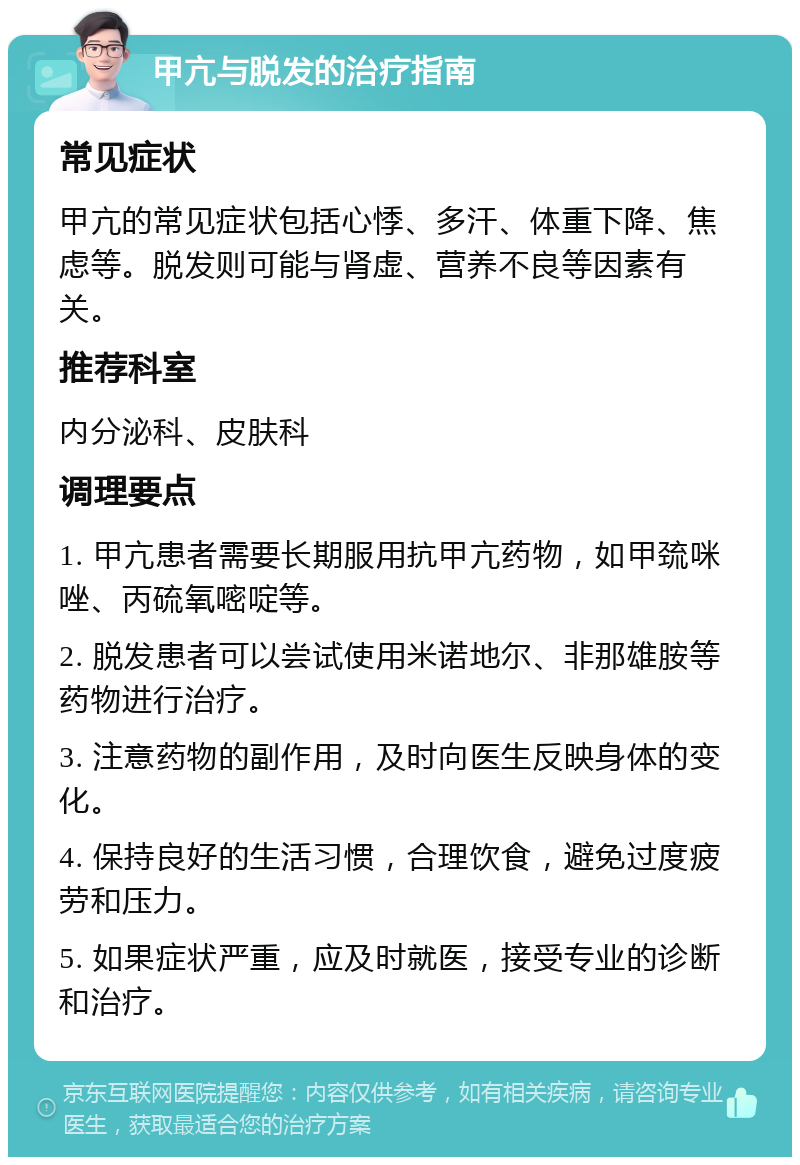 甲亢与脱发的治疗指南 常见症状 甲亢的常见症状包括心悸、多汗、体重下降、焦虑等。脱发则可能与肾虚、营养不良等因素有关。 推荐科室 内分泌科、皮肤科 调理要点 1. 甲亢患者需要长期服用抗甲亢药物，如甲巯咪唑、丙硫氧嘧啶等。 2. 脱发患者可以尝试使用米诺地尔、非那雄胺等药物进行治疗。 3. 注意药物的副作用，及时向医生反映身体的变化。 4. 保持良好的生活习惯，合理饮食，避免过度疲劳和压力。 5. 如果症状严重，应及时就医，接受专业的诊断和治疗。