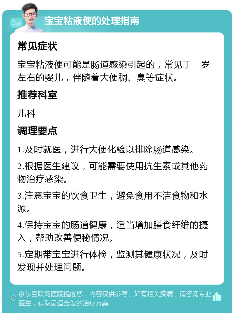 宝宝粘液便的处理指南 常见症状 宝宝粘液便可能是肠道感染引起的，常见于一岁左右的婴儿，伴随着大便稠、臭等症状。 推荐科室 儿科 调理要点 1.及时就医，进行大便化验以排除肠道感染。 2.根据医生建议，可能需要使用抗生素或其他药物治疗感染。 3.注意宝宝的饮食卫生，避免食用不洁食物和水源。 4.保持宝宝的肠道健康，适当增加膳食纤维的摄入，帮助改善便秘情况。 5.定期带宝宝进行体检，监测其健康状况，及时发现并处理问题。