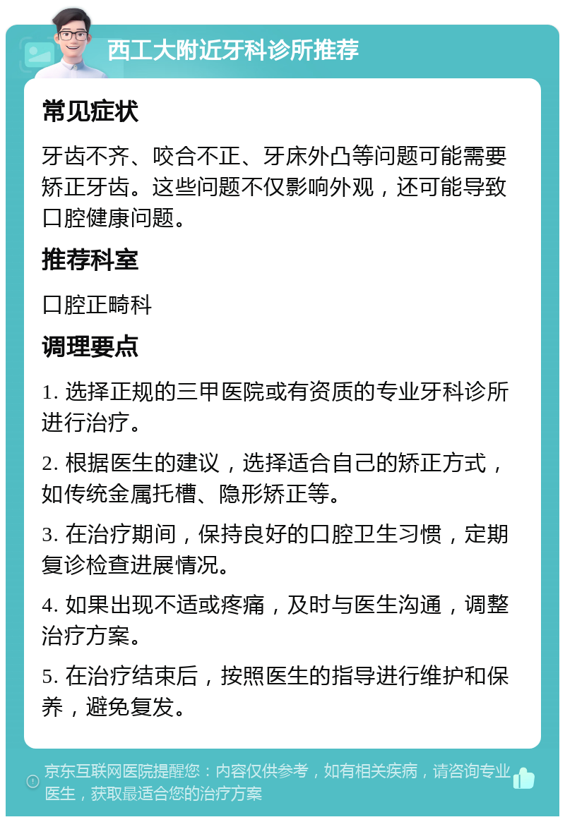 西工大附近牙科诊所推荐 常见症状 牙齿不齐、咬合不正、牙床外凸等问题可能需要矫正牙齿。这些问题不仅影响外观，还可能导致口腔健康问题。 推荐科室 口腔正畸科 调理要点 1. 选择正规的三甲医院或有资质的专业牙科诊所进行治疗。 2. 根据医生的建议，选择适合自己的矫正方式，如传统金属托槽、隐形矫正等。 3. 在治疗期间，保持良好的口腔卫生习惯，定期复诊检查进展情况。 4. 如果出现不适或疼痛，及时与医生沟通，调整治疗方案。 5. 在治疗结束后，按照医生的指导进行维护和保养，避免复发。