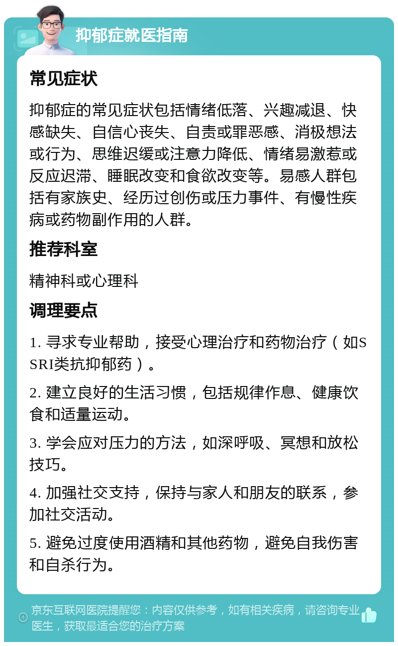 抑郁症就医指南 常见症状 抑郁症的常见症状包括情绪低落、兴趣减退、快感缺失、自信心丧失、自责或罪恶感、消极想法或行为、思维迟缓或注意力降低、情绪易激惹或反应迟滞、睡眠改变和食欲改变等。易感人群包括有家族史、经历过创伤或压力事件、有慢性疾病或药物副作用的人群。 推荐科室 精神科或心理科 调理要点 1. 寻求专业帮助，接受心理治疗和药物治疗（如SSRI类抗抑郁药）。 2. 建立良好的生活习惯，包括规律作息、健康饮食和适量运动。 3. 学会应对压力的方法，如深呼吸、冥想和放松技巧。 4. 加强社交支持，保持与家人和朋友的联系，参加社交活动。 5. 避免过度使用酒精和其他药物，避免自我伤害和自杀行为。