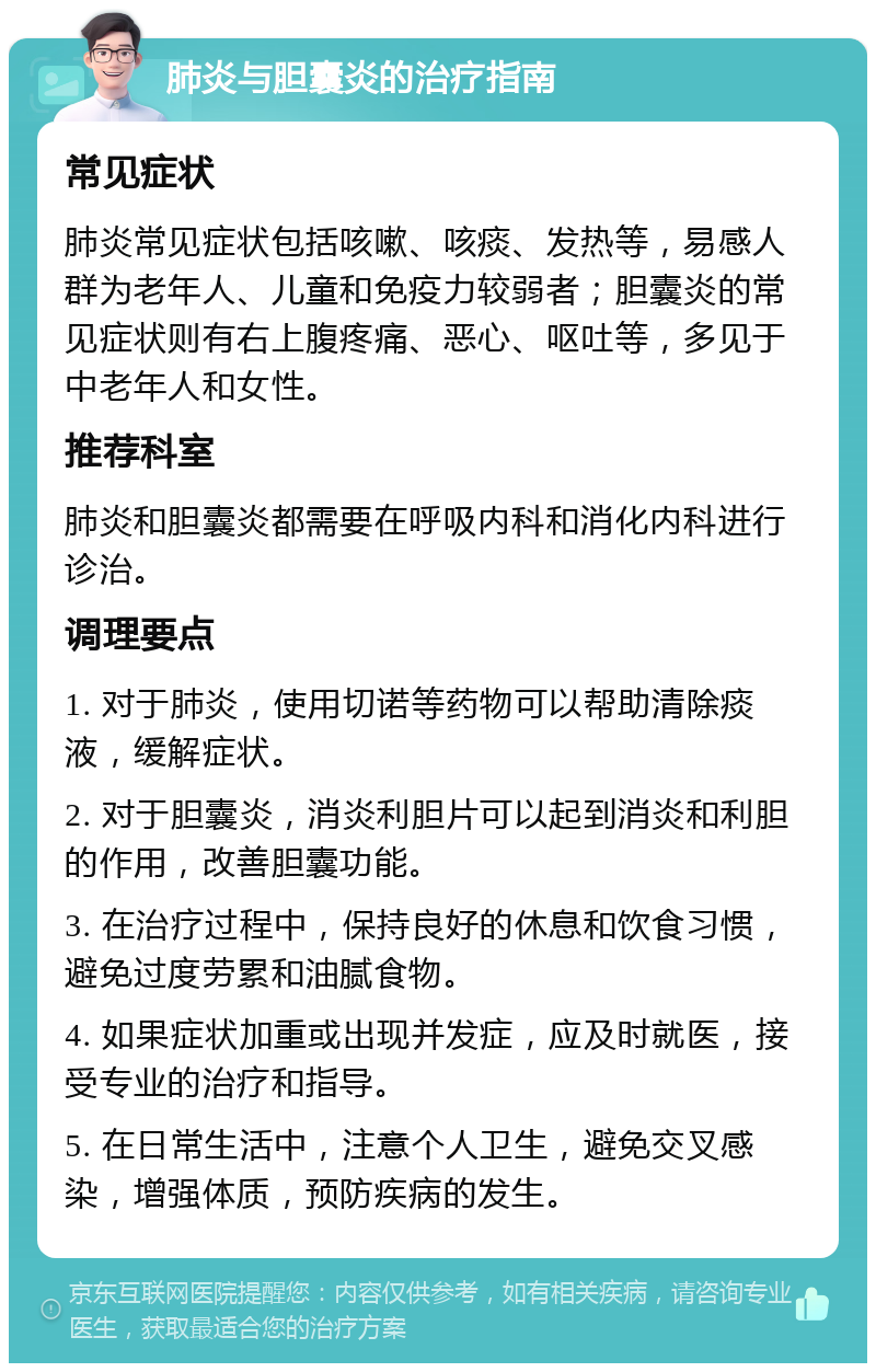 肺炎与胆囊炎的治疗指南 常见症状 肺炎常见症状包括咳嗽、咳痰、发热等，易感人群为老年人、儿童和免疫力较弱者；胆囊炎的常见症状则有右上腹疼痛、恶心、呕吐等，多见于中老年人和女性。 推荐科室 肺炎和胆囊炎都需要在呼吸内科和消化内科进行诊治。 调理要点 1. 对于肺炎，使用切诺等药物可以帮助清除痰液，缓解症状。 2. 对于胆囊炎，消炎利胆片可以起到消炎和利胆的作用，改善胆囊功能。 3. 在治疗过程中，保持良好的休息和饮食习惯，避免过度劳累和油腻食物。 4. 如果症状加重或出现并发症，应及时就医，接受专业的治疗和指导。 5. 在日常生活中，注意个人卫生，避免交叉感染，增强体质，预防疾病的发生。