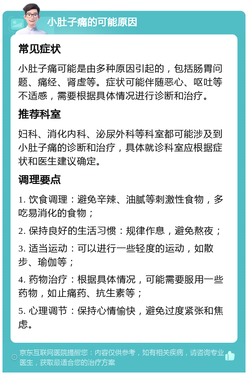 小肚子痛的可能原因 常见症状 小肚子痛可能是由多种原因引起的，包括肠胃问题、痛经、肾虚等。症状可能伴随恶心、呕吐等不适感，需要根据具体情况进行诊断和治疗。 推荐科室 妇科、消化内科、泌尿外科等科室都可能涉及到小肚子痛的诊断和治疗，具体就诊科室应根据症状和医生建议确定。 调理要点 1. 饮食调理：避免辛辣、油腻等刺激性食物，多吃易消化的食物； 2. 保持良好的生活习惯：规律作息，避免熬夜； 3. 适当运动：可以进行一些轻度的运动，如散步、瑜伽等； 4. 药物治疗：根据具体情况，可能需要服用一些药物，如止痛药、抗生素等； 5. 心理调节：保持心情愉快，避免过度紧张和焦虑。