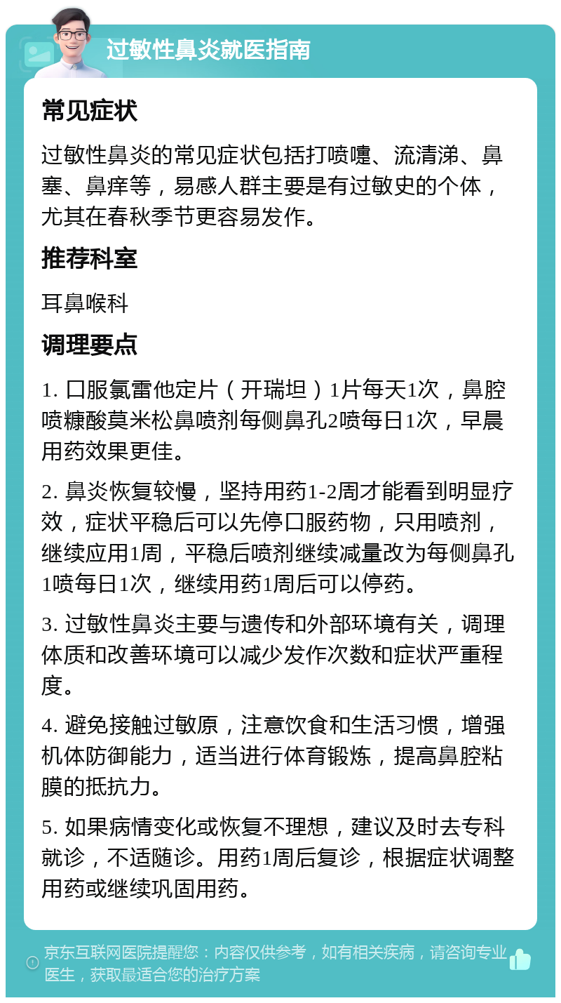 过敏性鼻炎就医指南 常见症状 过敏性鼻炎的常见症状包括打喷嚏、流清涕、鼻塞、鼻痒等，易感人群主要是有过敏史的个体，尤其在春秋季节更容易发作。 推荐科室 耳鼻喉科 调理要点 1. 口服氯雷他定片（开瑞坦）1片每天1次，鼻腔喷糠酸莫米松鼻喷剂每侧鼻孔2喷每日1次，早晨用药效果更佳。 2. 鼻炎恢复较慢，坚持用药1-2周才能看到明显疗效，症状平稳后可以先停口服药物，只用喷剂，继续应用1周，平稳后喷剂继续减量改为每侧鼻孔1喷每日1次，继续用药1周后可以停药。 3. 过敏性鼻炎主要与遗传和外部环境有关，调理体质和改善环境可以减少发作次数和症状严重程度。 4. 避免接触过敏原，注意饮食和生活习惯，增强机体防御能力，适当进行体育锻炼，提高鼻腔粘膜的抵抗力。 5. 如果病情变化或恢复不理想，建议及时去专科就诊，不适随诊。用药1周后复诊，根据症状调整用药或继续巩固用药。