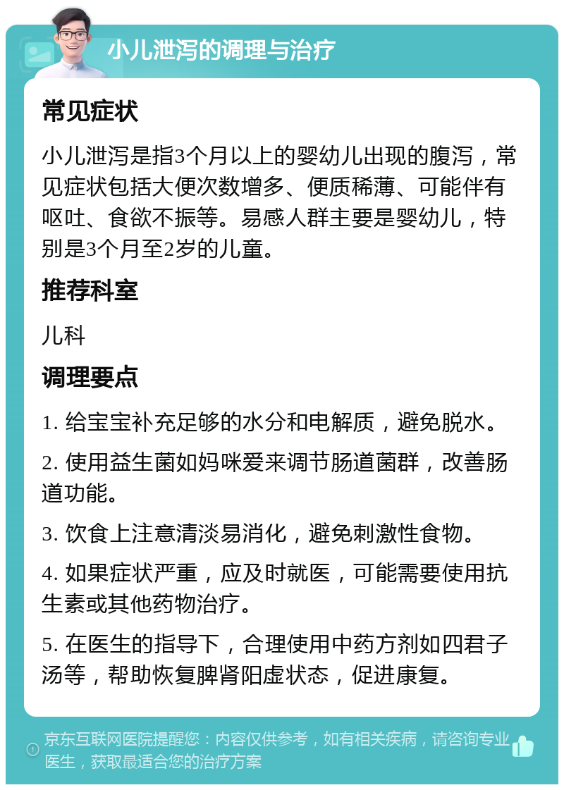 小儿泄泻的调理与治疗 常见症状 小儿泄泻是指3个月以上的婴幼儿出现的腹泻，常见症状包括大便次数增多、便质稀薄、可能伴有呕吐、食欲不振等。易感人群主要是婴幼儿，特别是3个月至2岁的儿童。 推荐科室 儿科 调理要点 1. 给宝宝补充足够的水分和电解质，避免脱水。 2. 使用益生菌如妈咪爱来调节肠道菌群，改善肠道功能。 3. 饮食上注意清淡易消化，避免刺激性食物。 4. 如果症状严重，应及时就医，可能需要使用抗生素或其他药物治疗。 5. 在医生的指导下，合理使用中药方剂如四君子汤等，帮助恢复脾肾阳虚状态，促进康复。