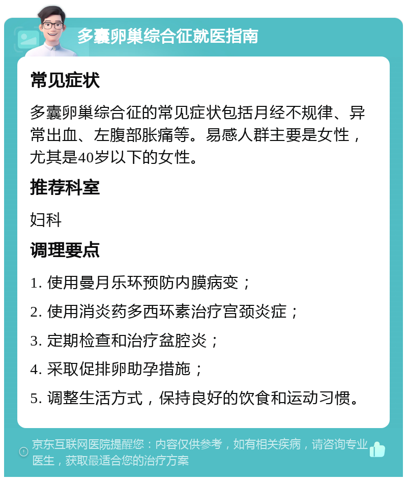 多囊卵巢综合征就医指南 常见症状 多囊卵巢综合征的常见症状包括月经不规律、异常出血、左腹部胀痛等。易感人群主要是女性，尤其是40岁以下的女性。 推荐科室 妇科 调理要点 1. 使用曼月乐环预防内膜病变； 2. 使用消炎药多西环素治疗宫颈炎症； 3. 定期检查和治疗盆腔炎； 4. 采取促排卵助孕措施； 5. 调整生活方式，保持良好的饮食和运动习惯。