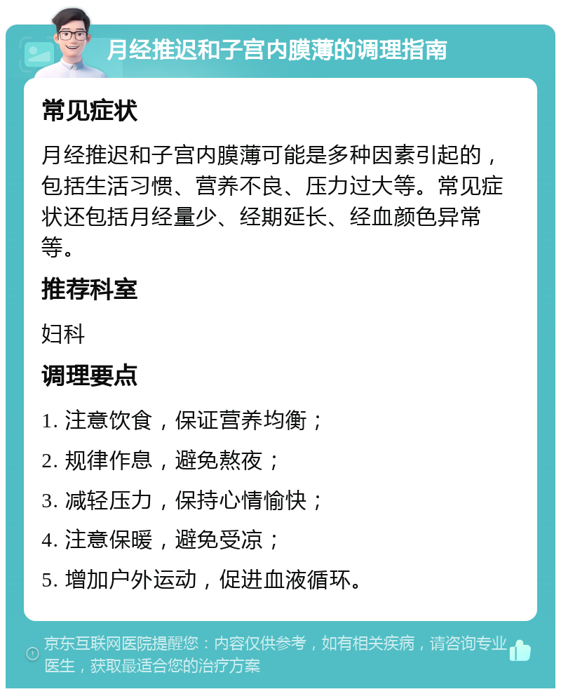 月经推迟和子宫内膜薄的调理指南 常见症状 月经推迟和子宫内膜薄可能是多种因素引起的，包括生活习惯、营养不良、压力过大等。常见症状还包括月经量少、经期延长、经血颜色异常等。 推荐科室 妇科 调理要点 1. 注意饮食，保证营养均衡； 2. 规律作息，避免熬夜； 3. 减轻压力，保持心情愉快； 4. 注意保暖，避免受凉； 5. 增加户外运动，促进血液循环。