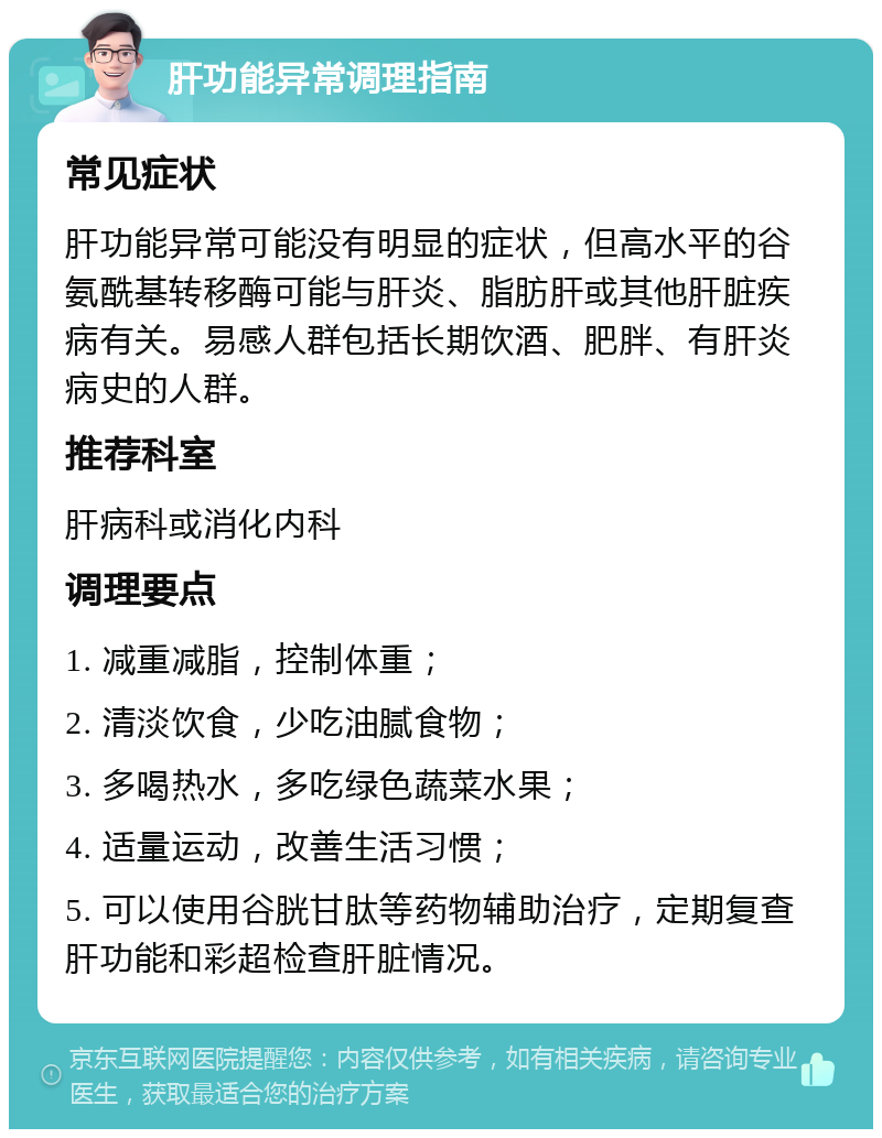 肝功能异常调理指南 常见症状 肝功能异常可能没有明显的症状，但高水平的谷氨酰基转移酶可能与肝炎、脂肪肝或其他肝脏疾病有关。易感人群包括长期饮酒、肥胖、有肝炎病史的人群。 推荐科室 肝病科或消化内科 调理要点 1. 减重减脂，控制体重； 2. 清淡饮食，少吃油腻食物； 3. 多喝热水，多吃绿色蔬菜水果； 4. 适量运动，改善生活习惯； 5. 可以使用谷胱甘肽等药物辅助治疗，定期复查肝功能和彩超检查肝脏情况。