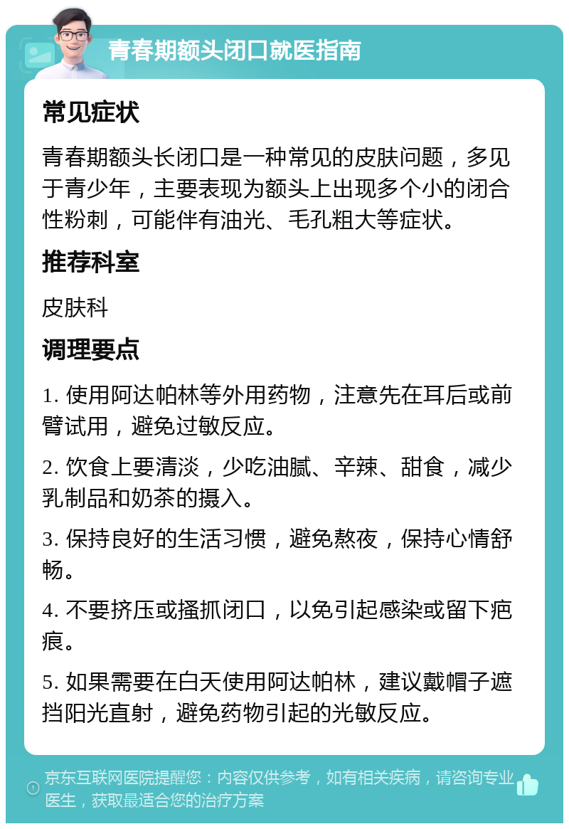 青春期额头闭口就医指南 常见症状 青春期额头长闭口是一种常见的皮肤问题，多见于青少年，主要表现为额头上出现多个小的闭合性粉刺，可能伴有油光、毛孔粗大等症状。 推荐科室 皮肤科 调理要点 1. 使用阿达帕林等外用药物，注意先在耳后或前臂试用，避免过敏反应。 2. 饮食上要清淡，少吃油腻、辛辣、甜食，减少乳制品和奶茶的摄入。 3. 保持良好的生活习惯，避免熬夜，保持心情舒畅。 4. 不要挤压或搔抓闭口，以免引起感染或留下疤痕。 5. 如果需要在白天使用阿达帕林，建议戴帽子遮挡阳光直射，避免药物引起的光敏反应。