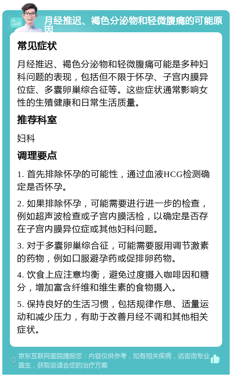 月经推迟、褐色分泌物和轻微腹痛的可能原因 常见症状 月经推迟、褐色分泌物和轻微腹痛可能是多种妇科问题的表现，包括但不限于怀孕、子宫内膜异位症、多囊卵巢综合征等。这些症状通常影响女性的生殖健康和日常生活质量。 推荐科室 妇科 调理要点 1. 首先排除怀孕的可能性，通过血液HCG检测确定是否怀孕。 2. 如果排除怀孕，可能需要进行进一步的检查，例如超声波检查或子宫内膜活检，以确定是否存在子宫内膜异位症或其他妇科问题。 3. 对于多囊卵巢综合征，可能需要服用调节激素的药物，例如口服避孕药或促排卵药物。 4. 饮食上应注意均衡，避免过度摄入咖啡因和糖分，增加富含纤维和维生素的食物摄入。 5. 保持良好的生活习惯，包括规律作息、适量运动和减少压力，有助于改善月经不调和其他相关症状。