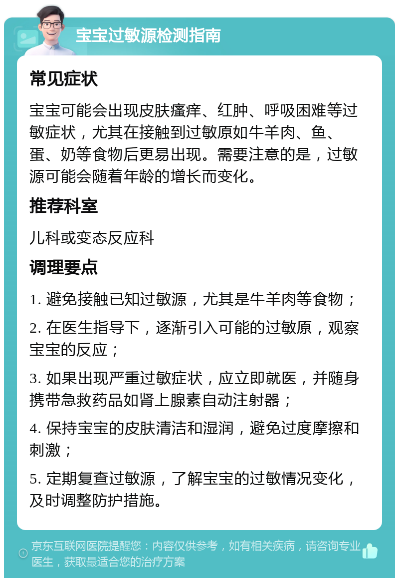 宝宝过敏源检测指南 常见症状 宝宝可能会出现皮肤瘙痒、红肿、呼吸困难等过敏症状，尤其在接触到过敏原如牛羊肉、鱼、蛋、奶等食物后更易出现。需要注意的是，过敏源可能会随着年龄的增长而变化。 推荐科室 儿科或变态反应科 调理要点 1. 避免接触已知过敏源，尤其是牛羊肉等食物； 2. 在医生指导下，逐渐引入可能的过敏原，观察宝宝的反应； 3. 如果出现严重过敏症状，应立即就医，并随身携带急救药品如肾上腺素自动注射器； 4. 保持宝宝的皮肤清洁和湿润，避免过度摩擦和刺激； 5. 定期复查过敏源，了解宝宝的过敏情况变化，及时调整防护措施。