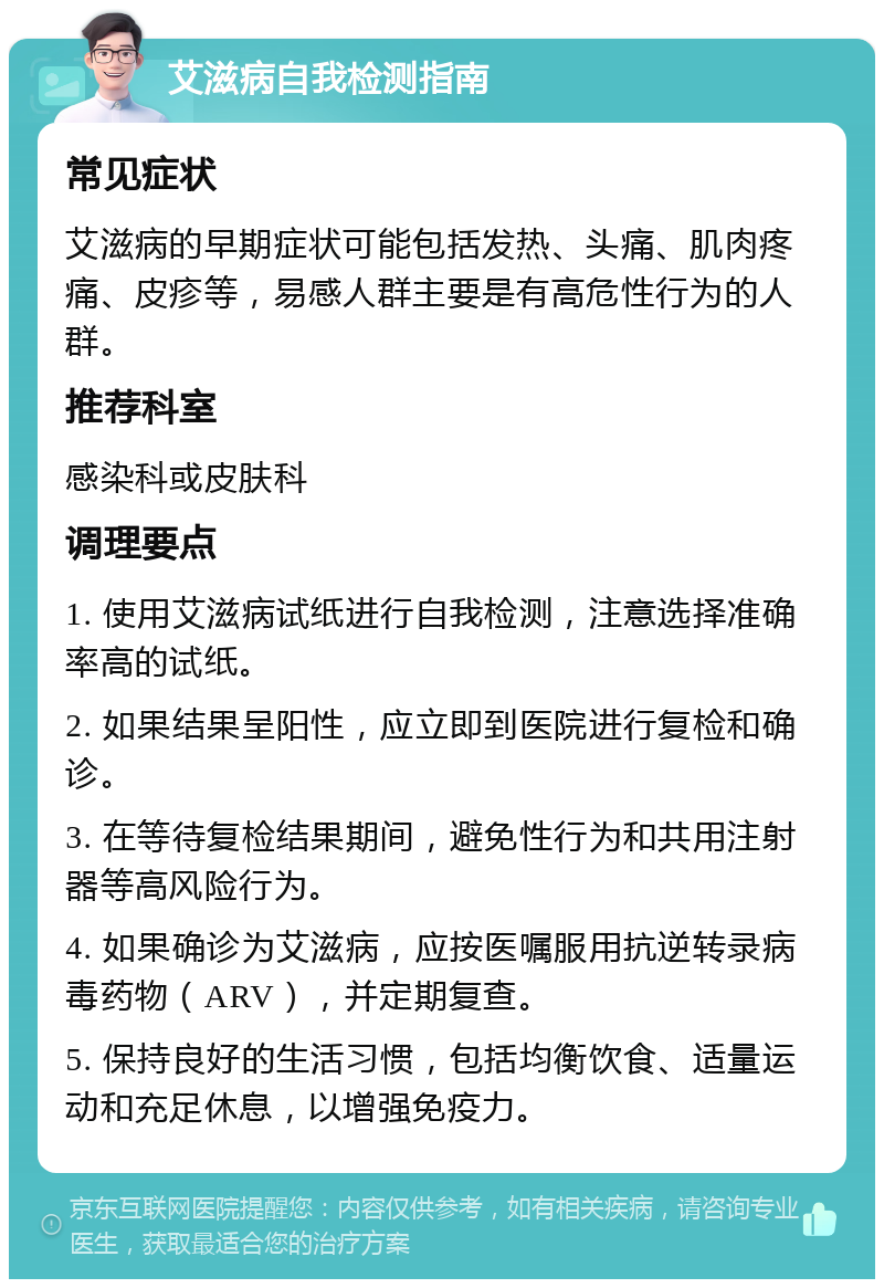 艾滋病自我检测指南 常见症状 艾滋病的早期症状可能包括发热、头痛、肌肉疼痛、皮疹等，易感人群主要是有高危性行为的人群。 推荐科室 感染科或皮肤科 调理要点 1. 使用艾滋病试纸进行自我检测，注意选择准确率高的试纸。 2. 如果结果呈阳性，应立即到医院进行复检和确诊。 3. 在等待复检结果期间，避免性行为和共用注射器等高风险行为。 4. 如果确诊为艾滋病，应按医嘱服用抗逆转录病毒药物（ARV），并定期复查。 5. 保持良好的生活习惯，包括均衡饮食、适量运动和充足休息，以增强免疫力。