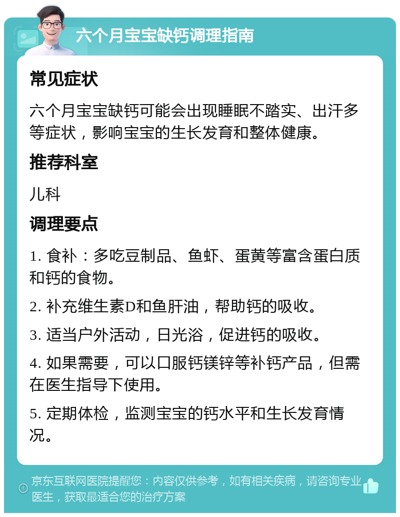 六个月宝宝缺钙调理指南 常见症状 六个月宝宝缺钙可能会出现睡眠不踏实、出汗多等症状，影响宝宝的生长发育和整体健康。 推荐科室 儿科 调理要点 1. 食补：多吃豆制品、鱼虾、蛋黄等富含蛋白质和钙的食物。 2. 补充维生素D和鱼肝油，帮助钙的吸收。 3. 适当户外活动，日光浴，促进钙的吸收。 4. 如果需要，可以口服钙镁锌等补钙产品，但需在医生指导下使用。 5. 定期体检，监测宝宝的钙水平和生长发育情况。