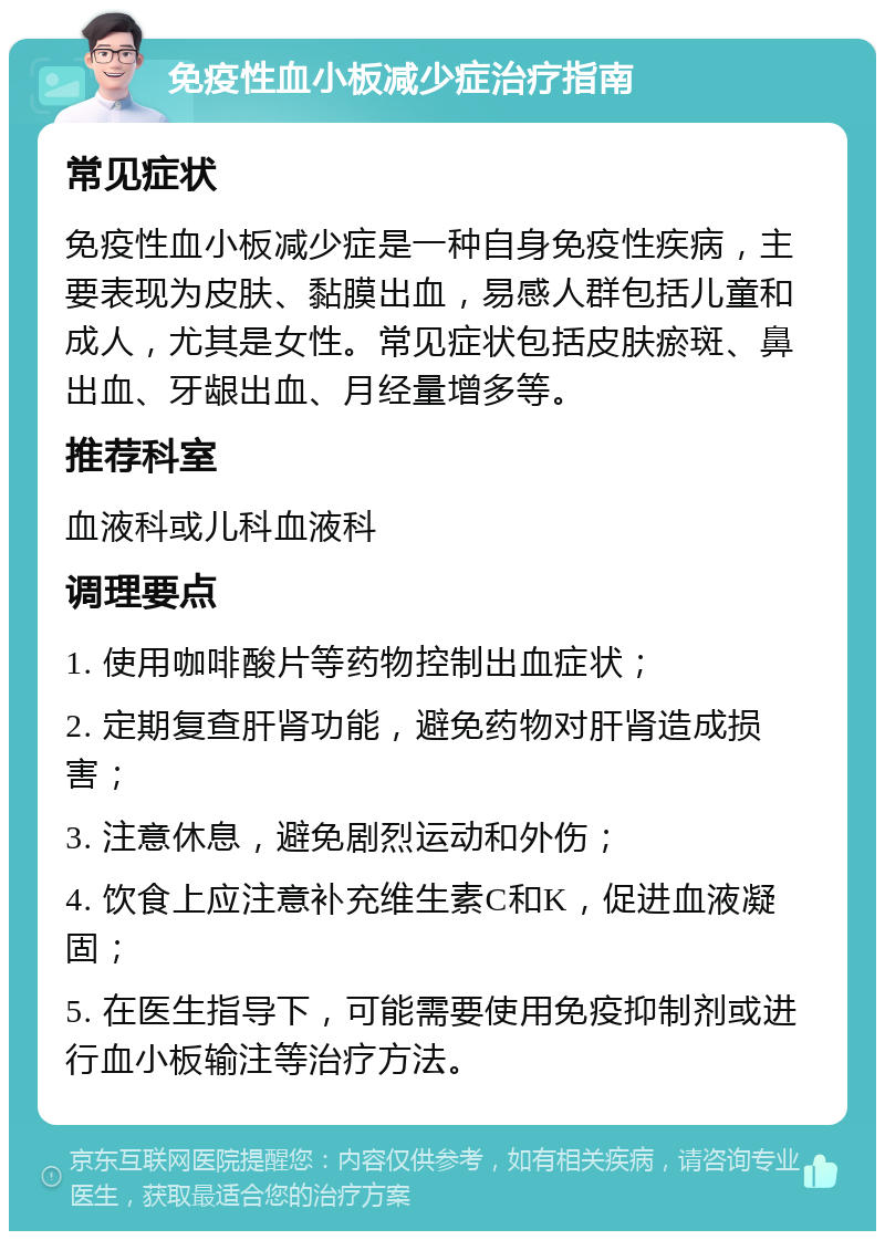 免疫性血小板减少症治疗指南 常见症状 免疫性血小板减少症是一种自身免疫性疾病，主要表现为皮肤、黏膜出血，易感人群包括儿童和成人，尤其是女性。常见症状包括皮肤瘀斑、鼻出血、牙龈出血、月经量增多等。 推荐科室 血液科或儿科血液科 调理要点 1. 使用咖啡酸片等药物控制出血症状； 2. 定期复查肝肾功能，避免药物对肝肾造成损害； 3. 注意休息，避免剧烈运动和外伤； 4. 饮食上应注意补充维生素C和K，促进血液凝固； 5. 在医生指导下，可能需要使用免疫抑制剂或进行血小板输注等治疗方法。