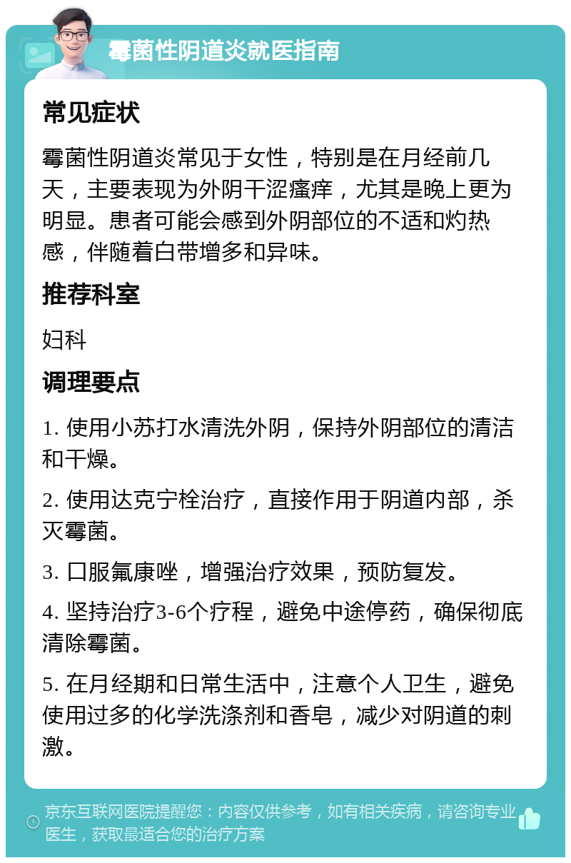 霉菌性阴道炎就医指南 常见症状 霉菌性阴道炎常见于女性，特别是在月经前几天，主要表现为外阴干涩瘙痒，尤其是晚上更为明显。患者可能会感到外阴部位的不适和灼热感，伴随着白带增多和异味。 推荐科室 妇科 调理要点 1. 使用小苏打水清洗外阴，保持外阴部位的清洁和干燥。 2. 使用达克宁栓治疗，直接作用于阴道内部，杀灭霉菌。 3. 口服氟康唑，增强治疗效果，预防复发。 4. 坚持治疗3-6个疗程，避免中途停药，确保彻底清除霉菌。 5. 在月经期和日常生活中，注意个人卫生，避免使用过多的化学洗涤剂和香皂，减少对阴道的刺激。