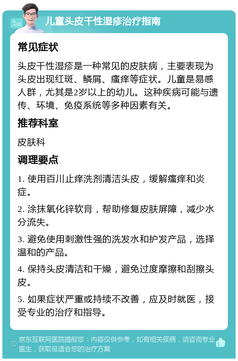 儿童头皮干性湿疹治疗指南 常见症状 头皮干性湿疹是一种常见的皮肤病，主要表现为头皮出现红斑、鳞屑、瘙痒等症状。儿童是易感人群，尤其是2岁以上的幼儿。这种疾病可能与遗传、环境、免疫系统等多种因素有关。 推荐科室 皮肤科 调理要点 1. 使用百川止痒洗剂清洁头皮，缓解瘙痒和炎症。 2. 涂抹氧化锌软膏，帮助修复皮肤屏障，减少水分流失。 3. 避免使用刺激性强的洗发水和护发产品，选择温和的产品。 4. 保持头皮清洁和干燥，避免过度摩擦和刮擦头皮。 5. 如果症状严重或持续不改善，应及时就医，接受专业的治疗和指导。