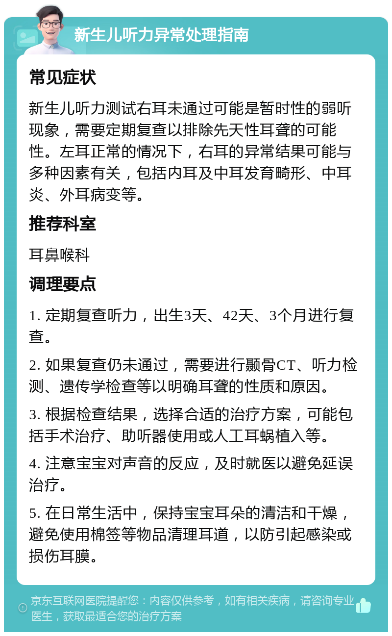 新生儿听力异常处理指南 常见症状 新生儿听力测试右耳未通过可能是暂时性的弱听现象，需要定期复查以排除先天性耳聋的可能性。左耳正常的情况下，右耳的异常结果可能与多种因素有关，包括内耳及中耳发育畸形、中耳炎、外耳病变等。 推荐科室 耳鼻喉科 调理要点 1. 定期复查听力，出生3天、42天、3个月进行复查。 2. 如果复查仍未通过，需要进行颞骨CT、听力检测、遗传学检查等以明确耳聋的性质和原因。 3. 根据检查结果，选择合适的治疗方案，可能包括手术治疗、助听器使用或人工耳蜗植入等。 4. 注意宝宝对声音的反应，及时就医以避免延误治疗。 5. 在日常生活中，保持宝宝耳朵的清洁和干燥，避免使用棉签等物品清理耳道，以防引起感染或损伤耳膜。