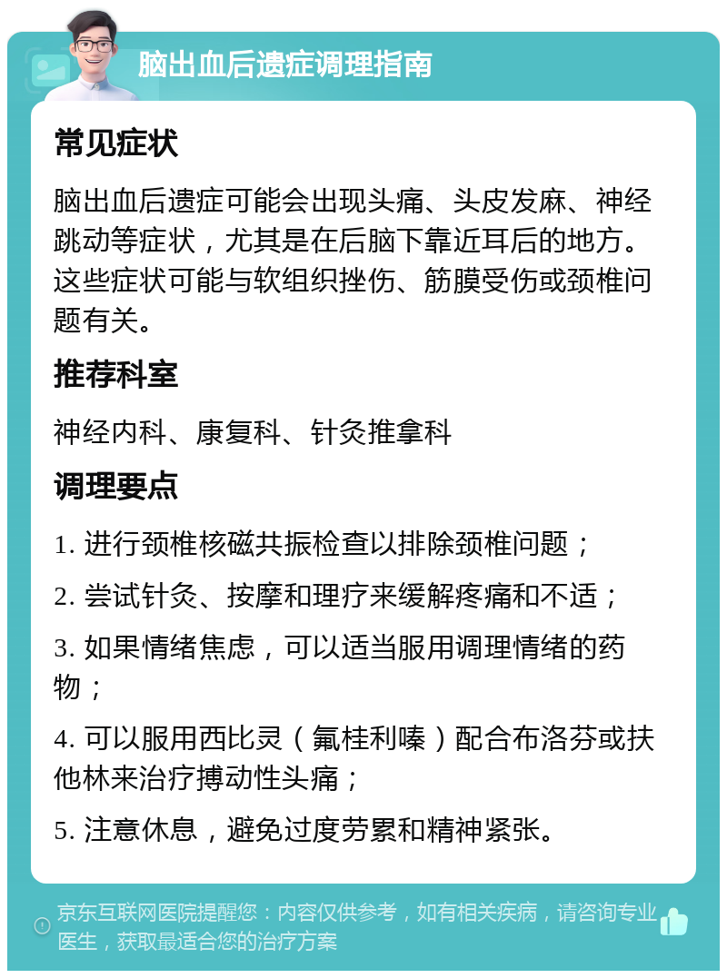 脑出血后遗症调理指南 常见症状 脑出血后遗症可能会出现头痛、头皮发麻、神经跳动等症状，尤其是在后脑下靠近耳后的地方。这些症状可能与软组织挫伤、筋膜受伤或颈椎问题有关。 推荐科室 神经内科、康复科、针灸推拿科 调理要点 1. 进行颈椎核磁共振检查以排除颈椎问题； 2. 尝试针灸、按摩和理疗来缓解疼痛和不适； 3. 如果情绪焦虑，可以适当服用调理情绪的药物； 4. 可以服用西比灵（氟桂利嗪）配合布洛芬或扶他林来治疗搏动性头痛； 5. 注意休息，避免过度劳累和精神紧张。