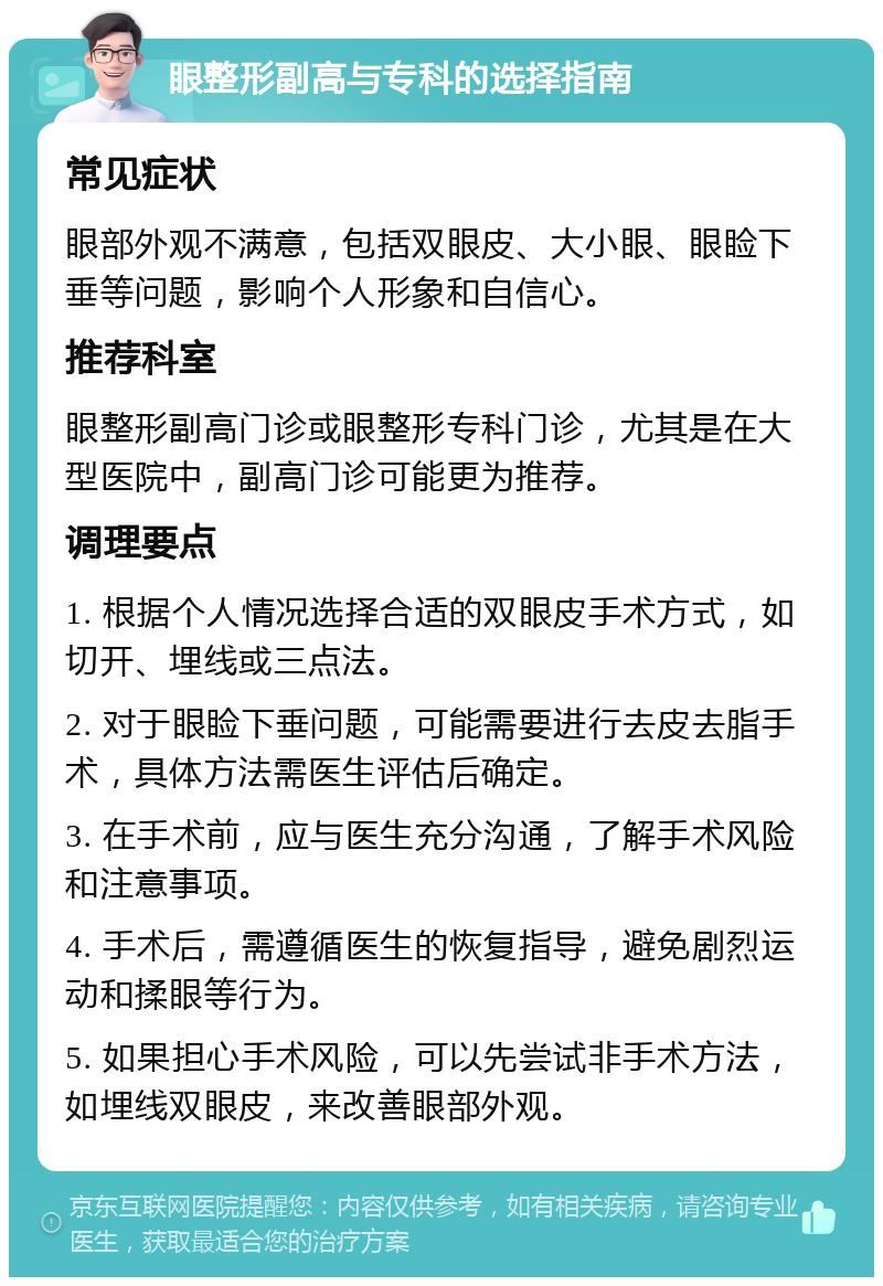 眼整形副高与专科的选择指南 常见症状 眼部外观不满意，包括双眼皮、大小眼、眼睑下垂等问题，影响个人形象和自信心。 推荐科室 眼整形副高门诊或眼整形专科门诊，尤其是在大型医院中，副高门诊可能更为推荐。 调理要点 1. 根据个人情况选择合适的双眼皮手术方式，如切开、埋线或三点法。 2. 对于眼睑下垂问题，可能需要进行去皮去脂手术，具体方法需医生评估后确定。 3. 在手术前，应与医生充分沟通，了解手术风险和注意事项。 4. 手术后，需遵循医生的恢复指导，避免剧烈运动和揉眼等行为。 5. 如果担心手术风险，可以先尝试非手术方法，如埋线双眼皮，来改善眼部外观。