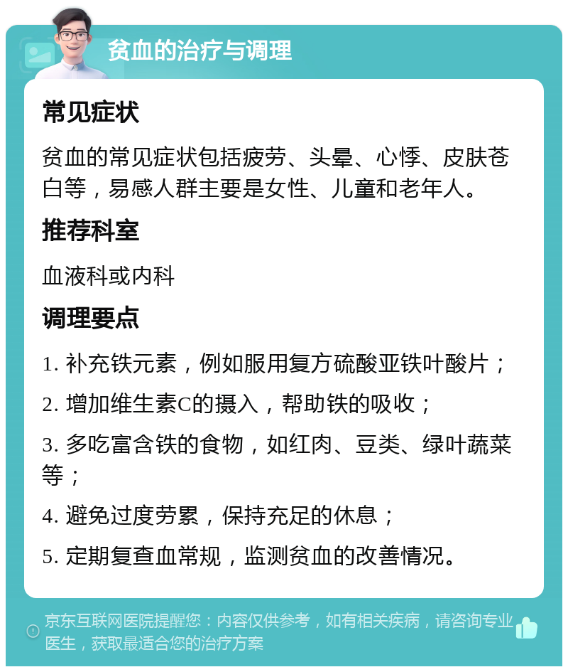 贫血的治疗与调理 常见症状 贫血的常见症状包括疲劳、头晕、心悸、皮肤苍白等，易感人群主要是女性、儿童和老年人。 推荐科室 血液科或内科 调理要点 1. 补充铁元素，例如服用复方硫酸亚铁叶酸片； 2. 增加维生素C的摄入，帮助铁的吸收； 3. 多吃富含铁的食物，如红肉、豆类、绿叶蔬菜等； 4. 避免过度劳累，保持充足的休息； 5. 定期复查血常规，监测贫血的改善情况。