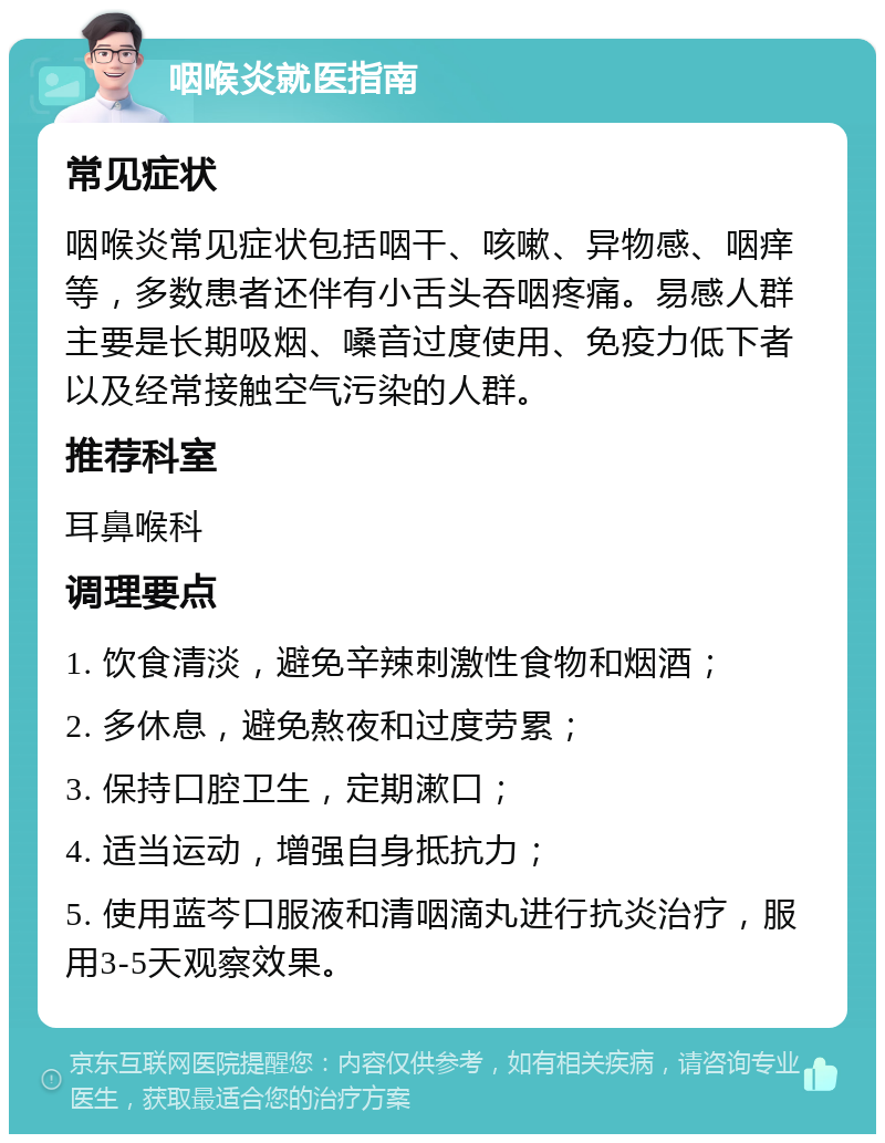 咽喉炎就医指南 常见症状 咽喉炎常见症状包括咽干、咳嗽、异物感、咽痒等，多数患者还伴有小舌头吞咽疼痛。易感人群主要是长期吸烟、嗓音过度使用、免疫力低下者以及经常接触空气污染的人群。 推荐科室 耳鼻喉科 调理要点 1. 饮食清淡，避免辛辣刺激性食物和烟酒； 2. 多休息，避免熬夜和过度劳累； 3. 保持口腔卫生，定期漱口； 4. 适当运动，增强自身抵抗力； 5. 使用蓝芩口服液和清咽滴丸进行抗炎治疗，服用3-5天观察效果。