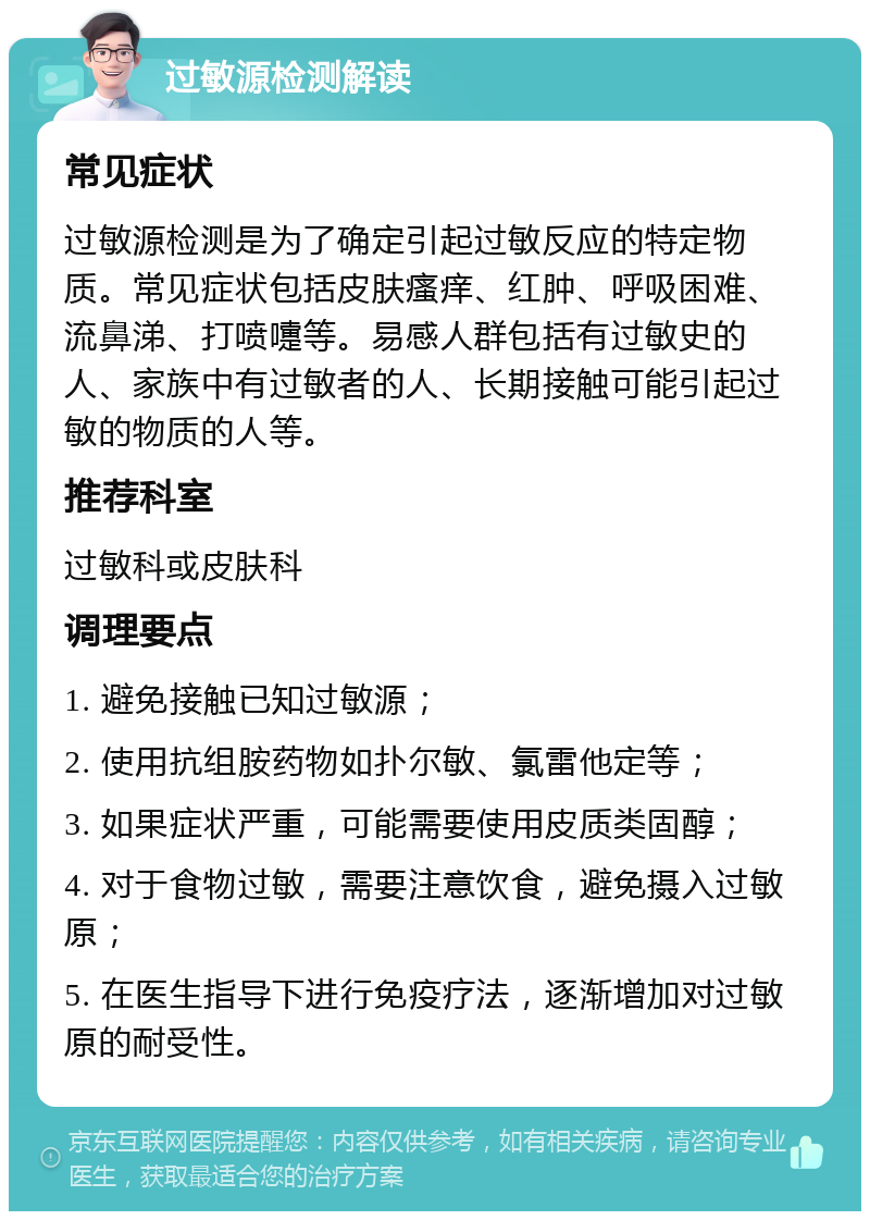 过敏源检测解读 常见症状 过敏源检测是为了确定引起过敏反应的特定物质。常见症状包括皮肤瘙痒、红肿、呼吸困难、流鼻涕、打喷嚏等。易感人群包括有过敏史的人、家族中有过敏者的人、长期接触可能引起过敏的物质的人等。 推荐科室 过敏科或皮肤科 调理要点 1. 避免接触已知过敏源； 2. 使用抗组胺药物如扑尔敏、氯雷他定等； 3. 如果症状严重，可能需要使用皮质类固醇； 4. 对于食物过敏，需要注意饮食，避免摄入过敏原； 5. 在医生指导下进行免疫疗法，逐渐增加对过敏原的耐受性。