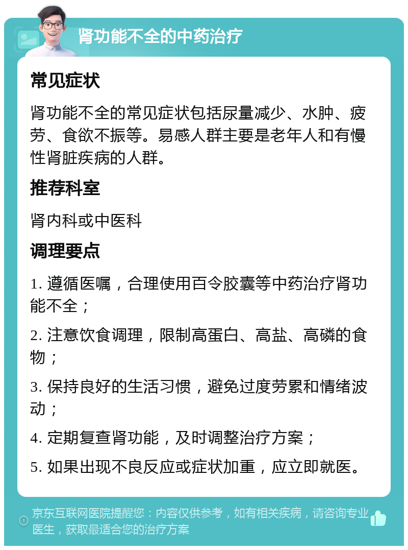 肾功能不全的中药治疗 常见症状 肾功能不全的常见症状包括尿量减少、水肿、疲劳、食欲不振等。易感人群主要是老年人和有慢性肾脏疾病的人群。 推荐科室 肾内科或中医科 调理要点 1. 遵循医嘱，合理使用百令胶囊等中药治疗肾功能不全； 2. 注意饮食调理，限制高蛋白、高盐、高磷的食物； 3. 保持良好的生活习惯，避免过度劳累和情绪波动； 4. 定期复查肾功能，及时调整治疗方案； 5. 如果出现不良反应或症状加重，应立即就医。