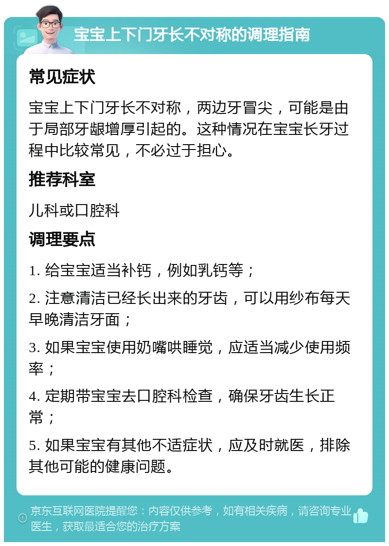 宝宝上下门牙长不对称的调理指南 常见症状 宝宝上下门牙长不对称，两边牙冒尖，可能是由于局部牙龈增厚引起的。这种情况在宝宝长牙过程中比较常见，不必过于担心。 推荐科室 儿科或口腔科 调理要点 1. 给宝宝适当补钙，例如乳钙等； 2. 注意清洁已经长出来的牙齿，可以用纱布每天早晚清洁牙面； 3. 如果宝宝使用奶嘴哄睡觉，应适当减少使用频率； 4. 定期带宝宝去口腔科检查，确保牙齿生长正常； 5. 如果宝宝有其他不适症状，应及时就医，排除其他可能的健康问题。