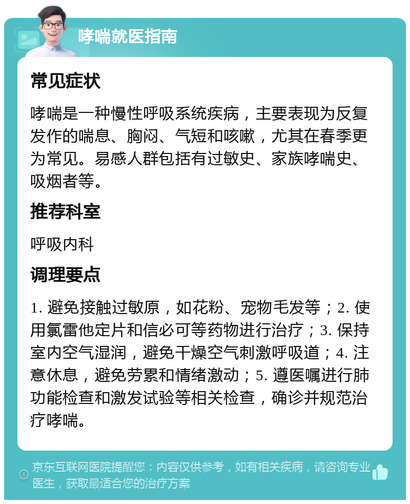 哮喘就医指南 常见症状 哮喘是一种慢性呼吸系统疾病，主要表现为反复发作的喘息、胸闷、气短和咳嗽，尤其在春季更为常见。易感人群包括有过敏史、家族哮喘史、吸烟者等。 推荐科室 呼吸内科 调理要点 1. 避免接触过敏原，如花粉、宠物毛发等；2. 使用氯雷他定片和信必可等药物进行治疗；3. 保持室内空气湿润，避免干燥空气刺激呼吸道；4. 注意休息，避免劳累和情绪激动；5. 遵医嘱进行肺功能检查和激发试验等相关检查，确诊并规范治疗哮喘。