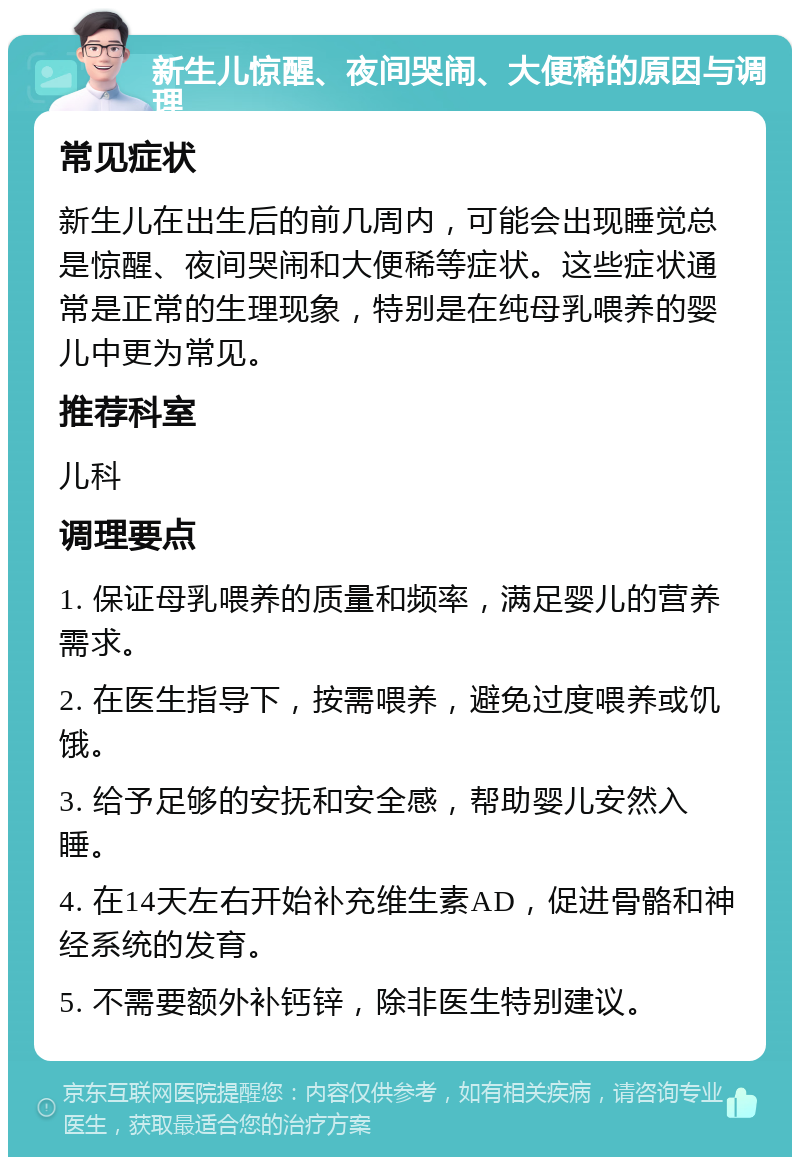 新生儿惊醒、夜间哭闹、大便稀的原因与调理 常见症状 新生儿在出生后的前几周内，可能会出现睡觉总是惊醒、夜间哭闹和大便稀等症状。这些症状通常是正常的生理现象，特别是在纯母乳喂养的婴儿中更为常见。 推荐科室 儿科 调理要点 1. 保证母乳喂养的质量和频率，满足婴儿的营养需求。 2. 在医生指导下，按需喂养，避免过度喂养或饥饿。 3. 给予足够的安抚和安全感，帮助婴儿安然入睡。 4. 在14天左右开始补充维生素AD，促进骨骼和神经系统的发育。 5. 不需要额外补钙锌，除非医生特别建议。