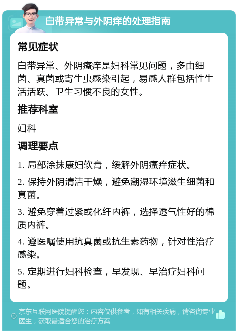 白带异常与外阴痒的处理指南 常见症状 白带异常、外阴瘙痒是妇科常见问题，多由细菌、真菌或寄生虫感染引起，易感人群包括性生活活跃、卫生习惯不良的女性。 推荐科室 妇科 调理要点 1. 局部涂抹康妇软膏，缓解外阴瘙痒症状。 2. 保持外阴清洁干燥，避免潮湿环境滋生细菌和真菌。 3. 避免穿着过紧或化纤内裤，选择透气性好的棉质内裤。 4. 遵医嘱使用抗真菌或抗生素药物，针对性治疗感染。 5. 定期进行妇科检查，早发现、早治疗妇科问题。