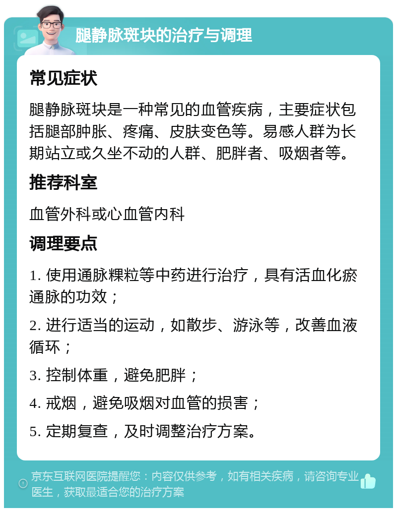 腿静脉斑块的治疗与调理 常见症状 腿静脉斑块是一种常见的血管疾病，主要症状包括腿部肿胀、疼痛、皮肤变色等。易感人群为长期站立或久坐不动的人群、肥胖者、吸烟者等。 推荐科室 血管外科或心血管内科 调理要点 1. 使用通脉粿粒等中药进行治疗，具有活血化瘀通脉的功效； 2. 进行适当的运动，如散步、游泳等，改善血液循环； 3. 控制体重，避免肥胖； 4. 戒烟，避免吸烟对血管的损害； 5. 定期复查，及时调整治疗方案。