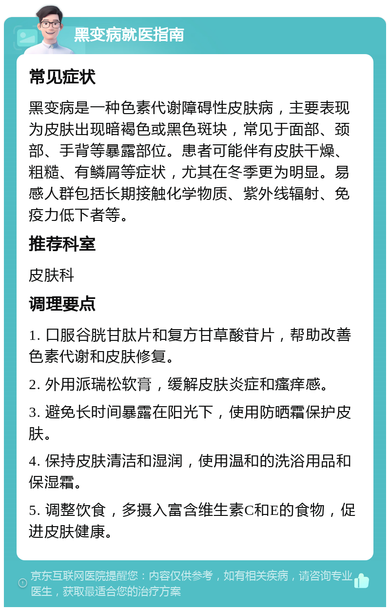 黑变病就医指南 常见症状 黑变病是一种色素代谢障碍性皮肤病，主要表现为皮肤出现暗褐色或黑色斑块，常见于面部、颈部、手背等暴露部位。患者可能伴有皮肤干燥、粗糙、有鳞屑等症状，尤其在冬季更为明显。易感人群包括长期接触化学物质、紫外线辐射、免疫力低下者等。 推荐科室 皮肤科 调理要点 1. 口服谷胱甘肽片和复方甘草酸苷片，帮助改善色素代谢和皮肤修复。 2. 外用派瑞松软膏，缓解皮肤炎症和瘙痒感。 3. 避免长时间暴露在阳光下，使用防晒霜保护皮肤。 4. 保持皮肤清洁和湿润，使用温和的洗浴用品和保湿霜。 5. 调整饮食，多摄入富含维生素C和E的食物，促进皮肤健康。