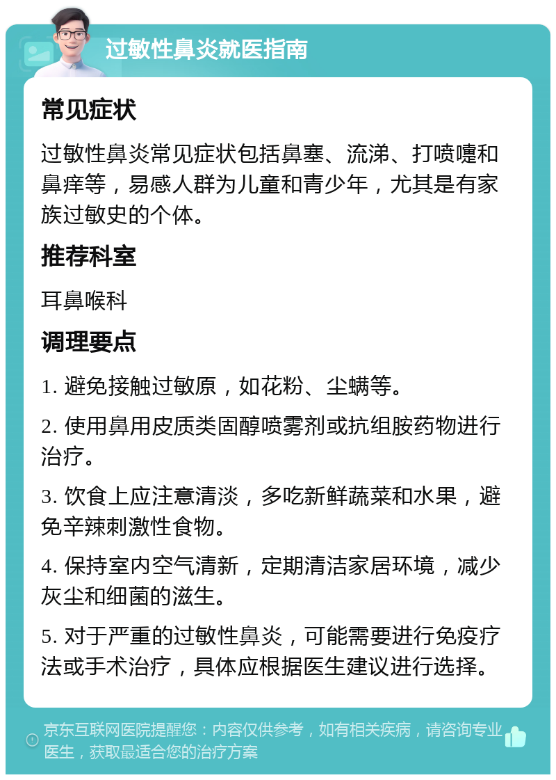 过敏性鼻炎就医指南 常见症状 过敏性鼻炎常见症状包括鼻塞、流涕、打喷嚏和鼻痒等，易感人群为儿童和青少年，尤其是有家族过敏史的个体。 推荐科室 耳鼻喉科 调理要点 1. 避免接触过敏原，如花粉、尘螨等。 2. 使用鼻用皮质类固醇喷雾剂或抗组胺药物进行治疗。 3. 饮食上应注意清淡，多吃新鲜蔬菜和水果，避免辛辣刺激性食物。 4. 保持室内空气清新，定期清洁家居环境，减少灰尘和细菌的滋生。 5. 对于严重的过敏性鼻炎，可能需要进行免疫疗法或手术治疗，具体应根据医生建议进行选择。