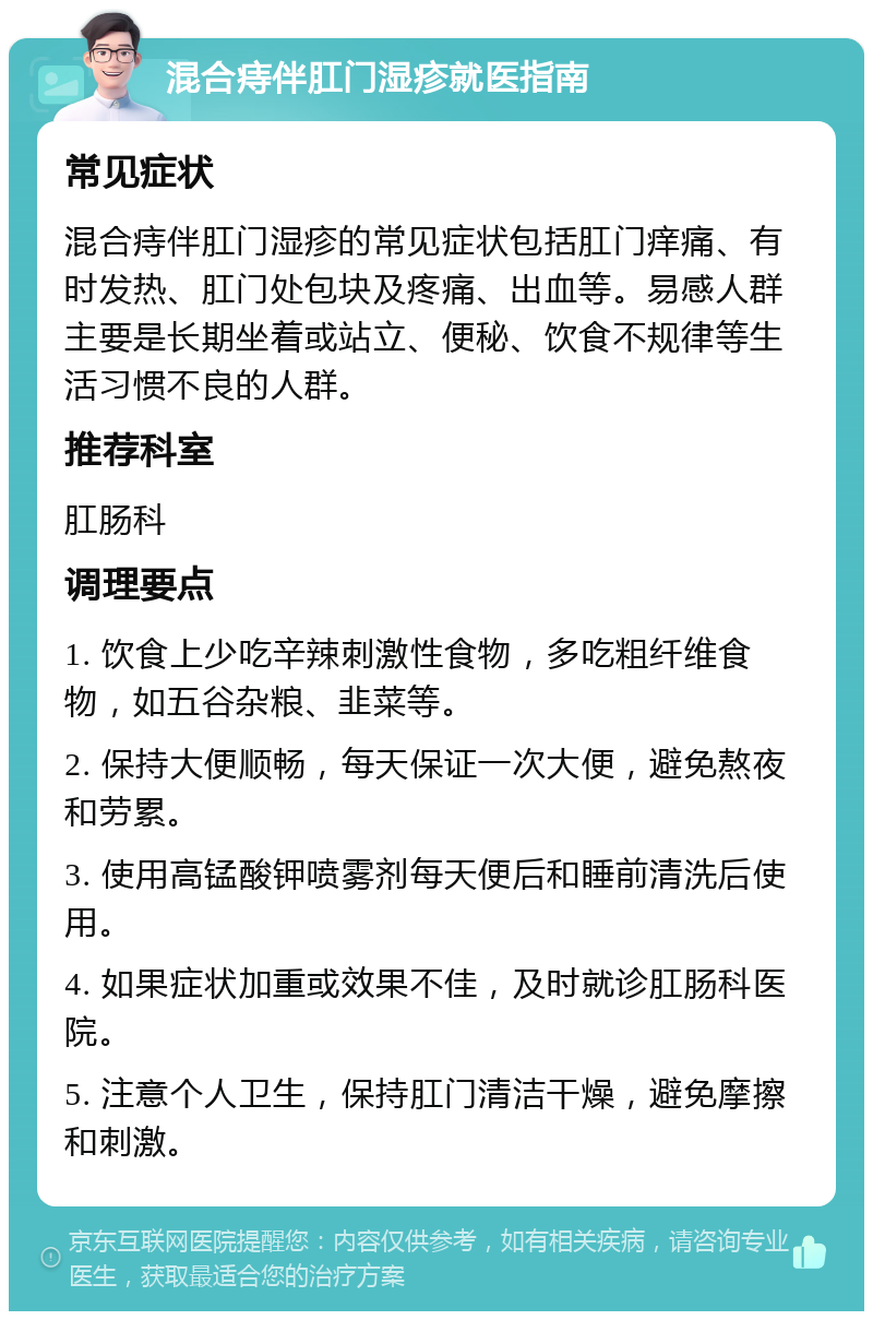 混合痔伴肛门湿疹就医指南 常见症状 混合痔伴肛门湿疹的常见症状包括肛门痒痛、有时发热、肛门处包块及疼痛、出血等。易感人群主要是长期坐着或站立、便秘、饮食不规律等生活习惯不良的人群。 推荐科室 肛肠科 调理要点 1. 饮食上少吃辛辣刺激性食物，多吃粗纤维食物，如五谷杂粮、韭菜等。 2. 保持大便顺畅，每天保证一次大便，避免熬夜和劳累。 3. 使用高锰酸钾喷雾剂每天便后和睡前清洗后使用。 4. 如果症状加重或效果不佳，及时就诊肛肠科医院。 5. 注意个人卫生，保持肛门清洁干燥，避免摩擦和刺激。