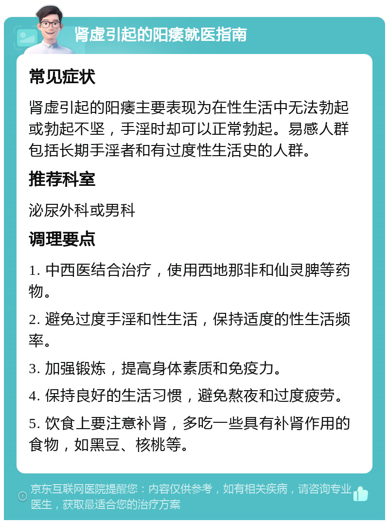 肾虚引起的阳痿就医指南 常见症状 肾虚引起的阳痿主要表现为在性生活中无法勃起或勃起不坚，手淫时却可以正常勃起。易感人群包括长期手淫者和有过度性生活史的人群。 推荐科室 泌尿外科或男科 调理要点 1. 中西医结合治疗，使用西地那非和仙灵脾等药物。 2. 避免过度手淫和性生活，保持适度的性生活频率。 3. 加强锻炼，提高身体素质和免疫力。 4. 保持良好的生活习惯，避免熬夜和过度疲劳。 5. 饮食上要注意补肾，多吃一些具有补肾作用的食物，如黑豆、核桃等。